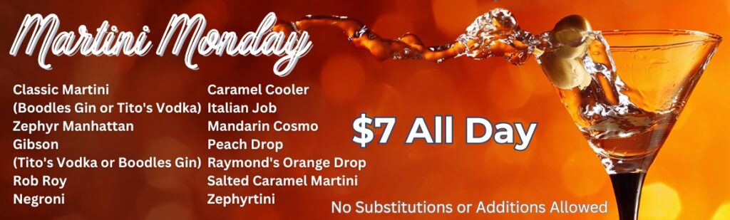 Martini Monday - $7 all day - Classic Martini (Boodles Gin or Tito's Vodka) Zephyr Manhattan Gibson (Tito's Vodka or Boodles Gin) Rob Roy Negroni Caramel Cooler Italian Job Mandarin Cosmo Peach Drop Raymond's Orange Drop Salted Caramel Martini Zephyrtini No Substitutions or Additions Allowed